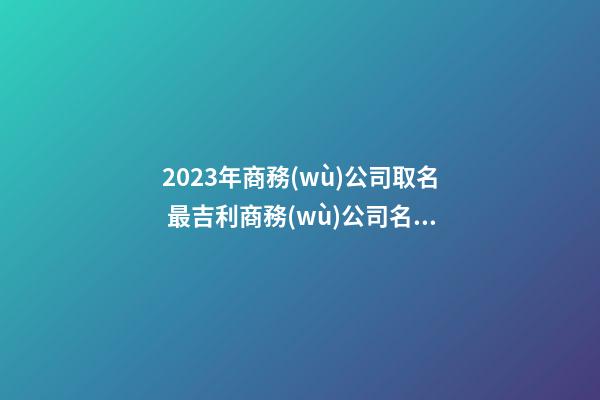 2023年商務(wù)公司取名 最吉利商務(wù)公司名字大全-名學(xué)網(wǎng)-第1張-公司起名-玄機派